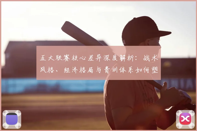 五大联赛核心差异深度解析:战术风格、经济格局与青训体系如何塑造欧洲足球版图