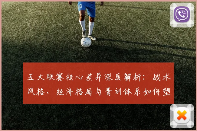 五大联赛核心差异深度解析：战术风格、经济格局与青训体系如何塑造欧洲足球版图
