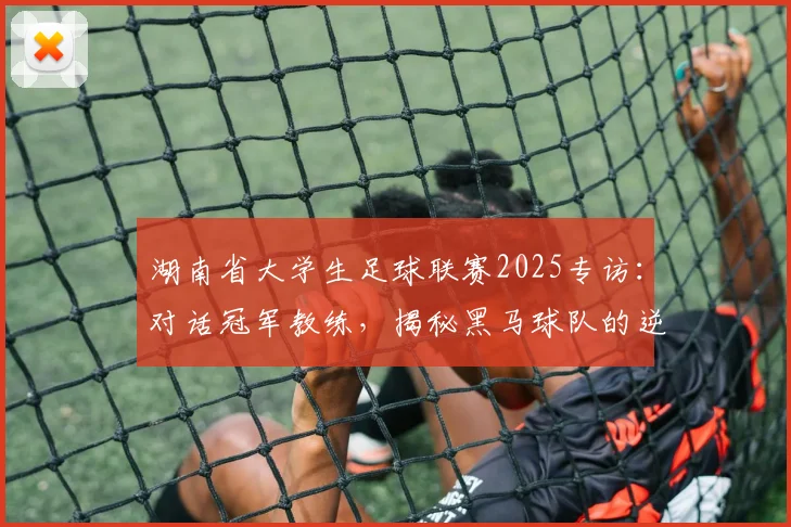 湖南省大学生足球联赛2025专访：对话冠军教练，揭秘黑马球队的逆袭之路